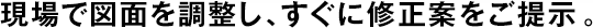 現(xiàn)場(chǎng)で図面を調(diào)整し、すぐに修正案をご提示。
